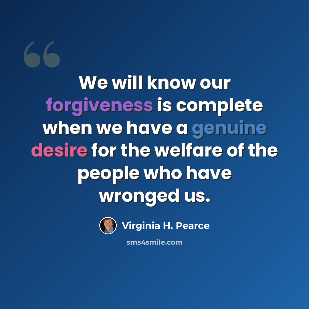 “We will know our forgiveness is complete when we have a genuine desire for the welfare of the people who have wronged us.” quote by Virginia H. Pearce