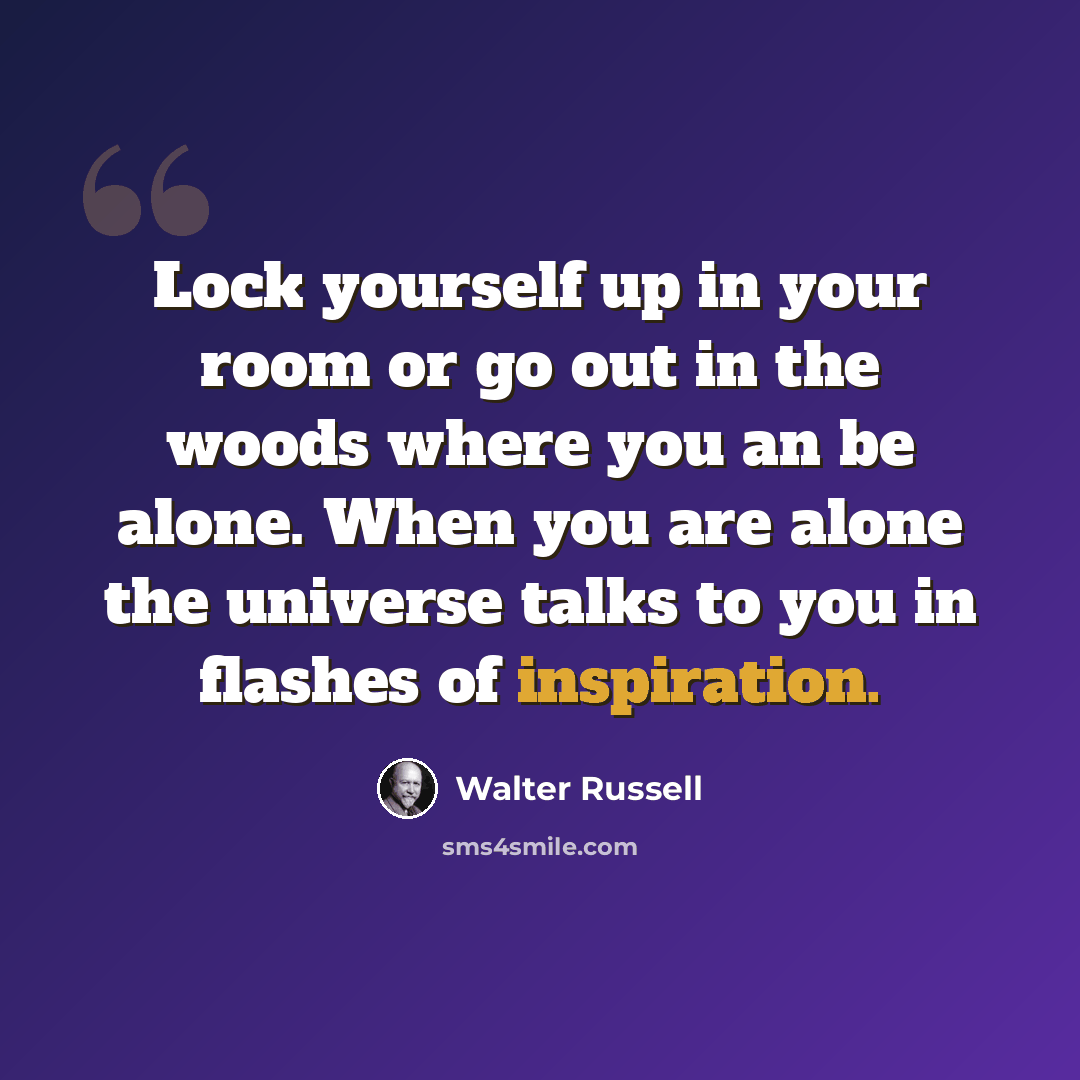 “Lock yourself up in your room or go out in the woods where you an be alone. When you are alone the universe talks to you in flashes of inspiration.” quote by Walter Russell