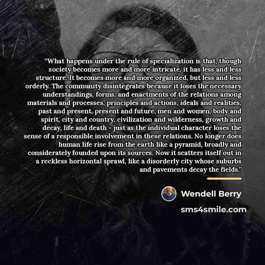 “What happens under the rule of specialization is that, though society becomes more and more intricate, it has less and less structure. It becomes more and more organized, but less and less orderly. The community disintegrates because it loses the necessary understandings, forms, and enactments of…” quote by Wendell Berry
