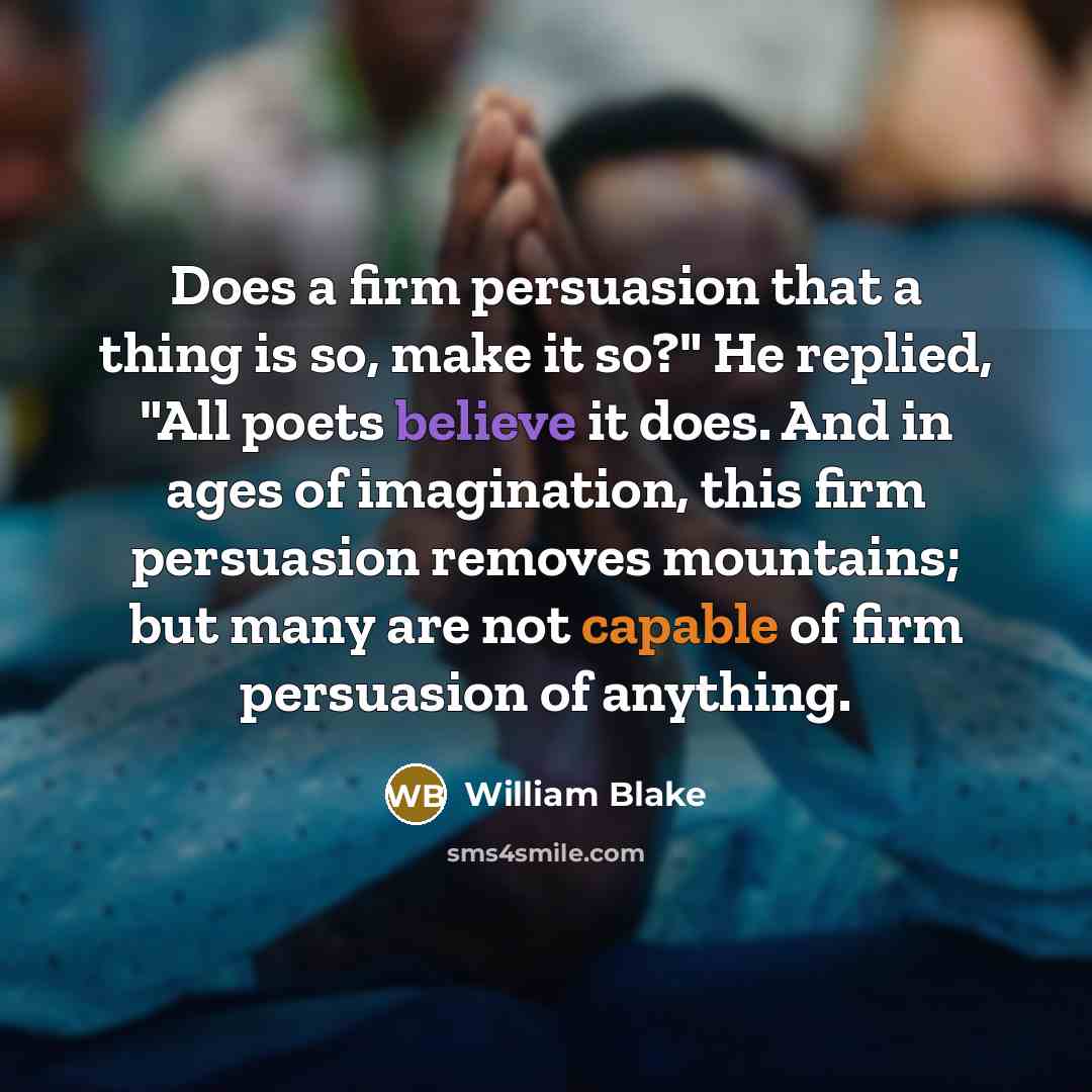 “Does a firm persuasion that a thing is so, make it so?" He replied, "All poets believe it does. And in ages of imagination, this firm persuasion removes mountains; but many are not capable of firm persuasion of anything.” quote by William Blake