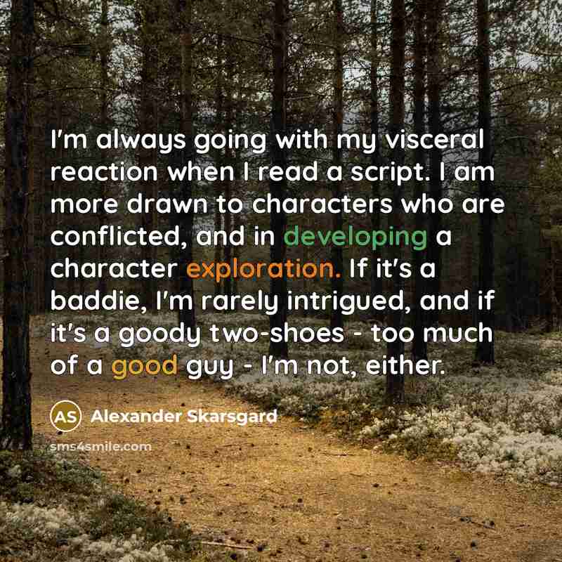 “I'm always going with my visceral reaction when I read a script. I am more drawn to characters who are conflicted, and in developing a character exploration. If it's a baddie, I'm rarely intrigued, and if it's a goody two-shoes - too much of a good guy - I'm not, either.” quote by Alexander Skarsgard