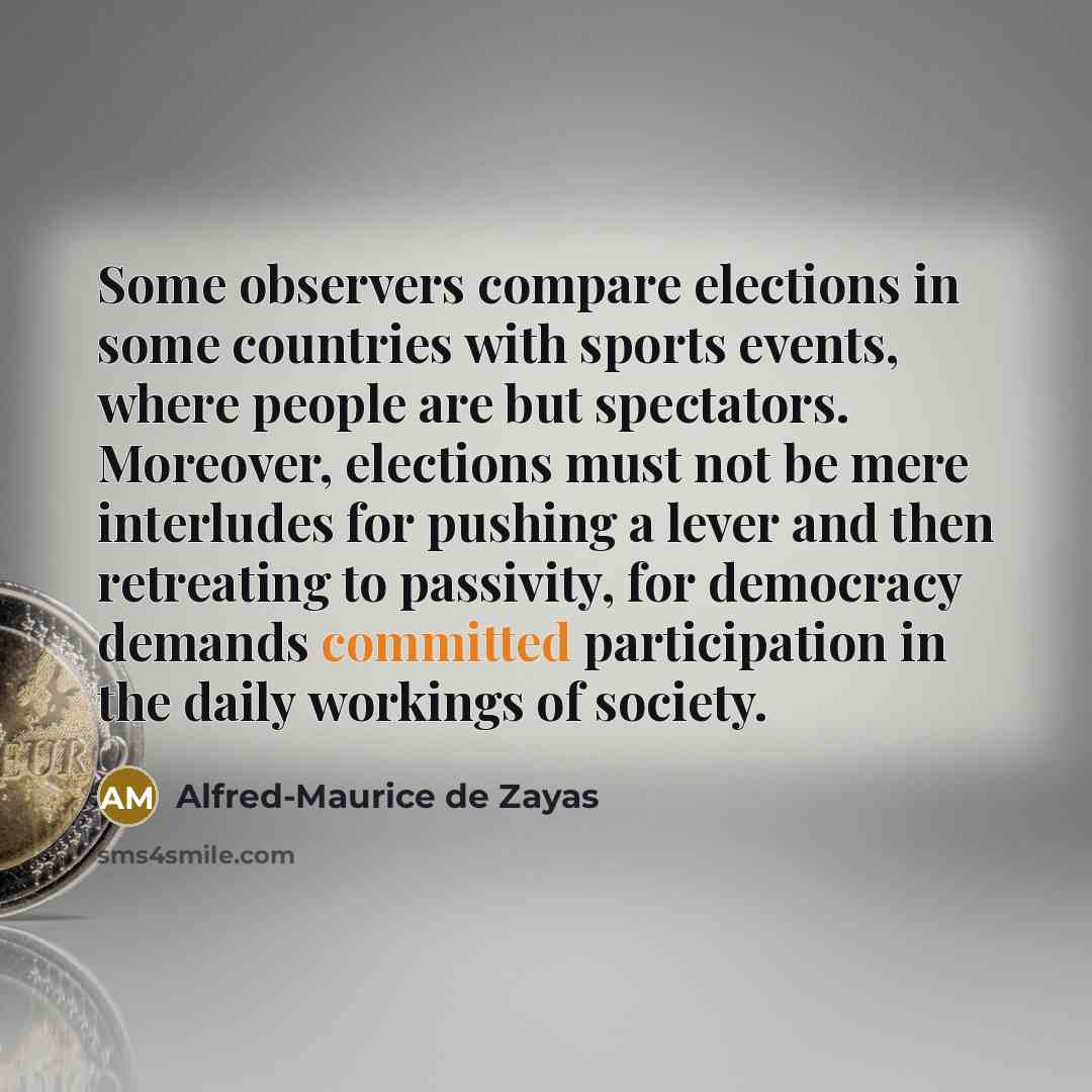 “Some observers compare elections in some countries with sports events, where people are but spectators. Moreover, elections must not be mere interludes for pushing a lever and then retreating to passivity, for democracy demands committed participation in the daily workings of society.” quote by Alfred-Maurice de Zayas