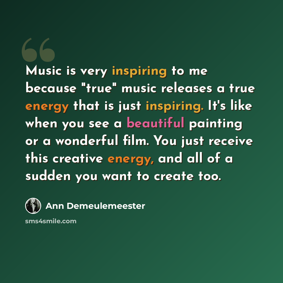 “Music is very inspiring to me because "true" music releases a true energy that is just inspiring. It's like when you see a beautiful painting or a wonderful film. You just receive this creative energy, and all of a sudden you want to create too.” quote by Ann Demeulemeester