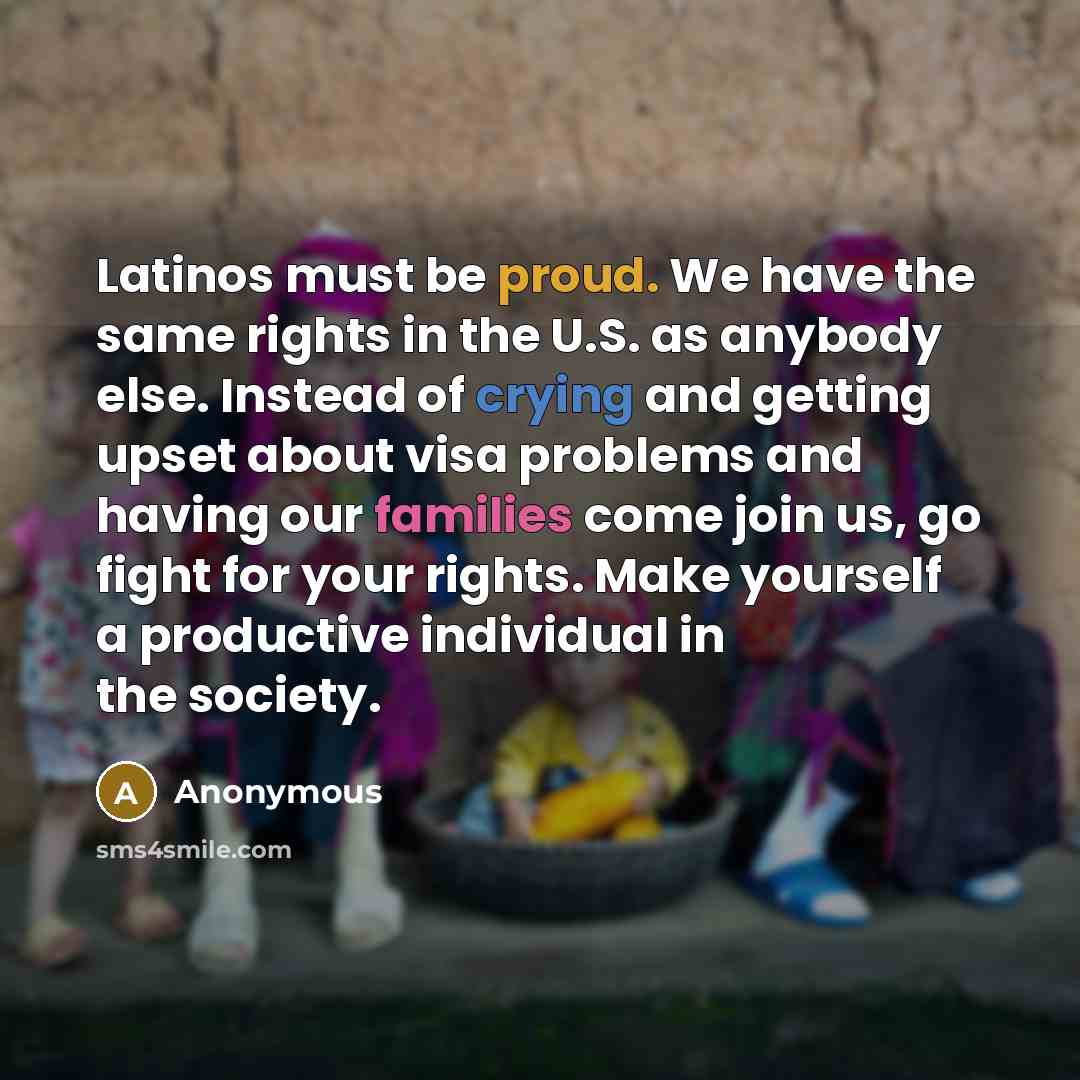 “Latinos must be proud. We have the same rights in the U.S. as anybody else. Instead of crying and getting upset about visa problems and having our families come join us, go fight for your rights. Make yourself a productive individual in the society.” quote by Anonymous