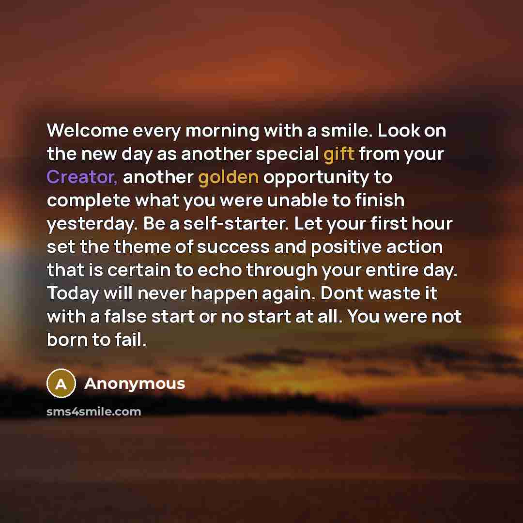 “Welcome every morning with a smile. Look on the new day as another special gift from your Creator, another golden opportunity to complete what you were unable to finish yesterday. Be a self-starter. Let your first hour set the theme of success and positive action that is certain to echo through…” quote by Anonymous