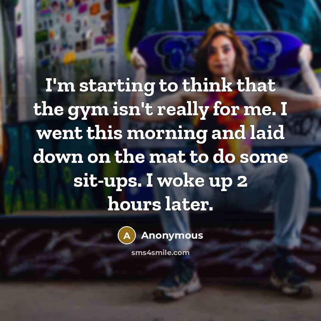 “I'm starting to think that the gym isn't really for me. I went this morning and laid down on the mat to do some sit-ups. I woke up 2 hours later.” quote by Anonymous