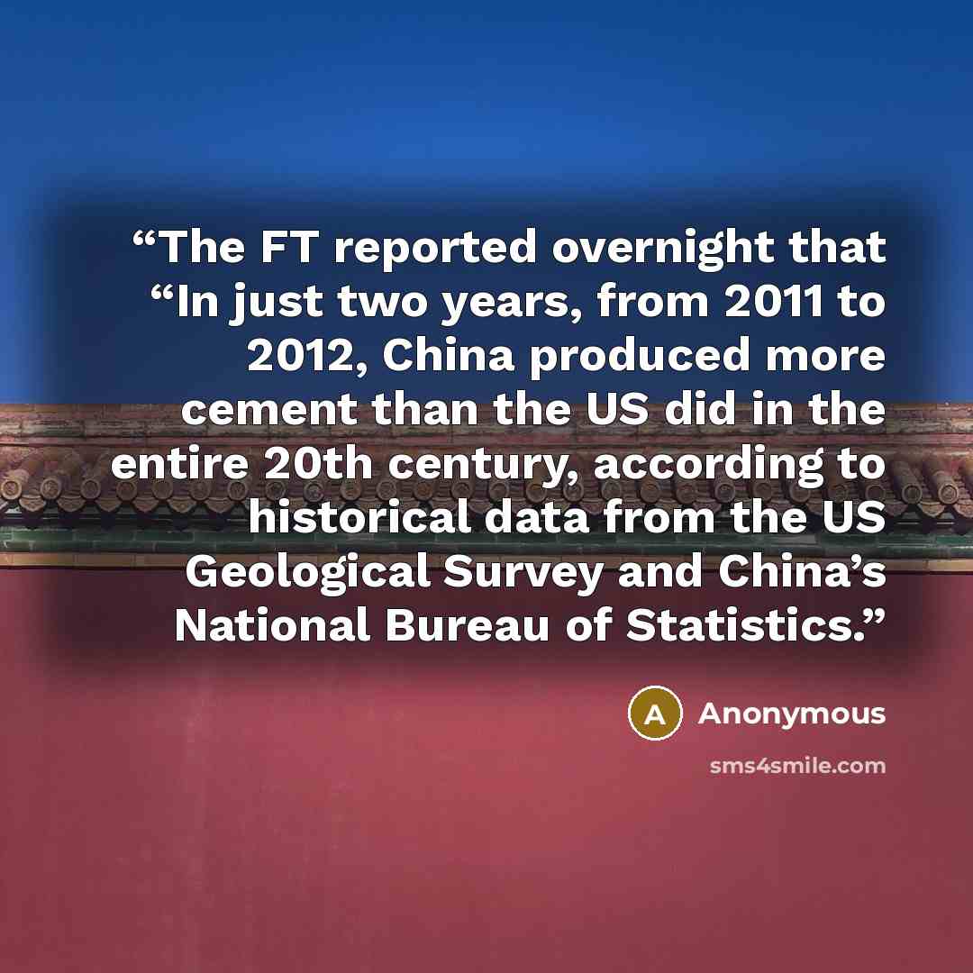 “The FT reported overnight that “In just two years, from 2011 to 2012, China produced more cement than the US did in the entire 20th century, according to historical data from the US Geological Survey and China’s National Bureau of Statistics.” quote by Anonymous