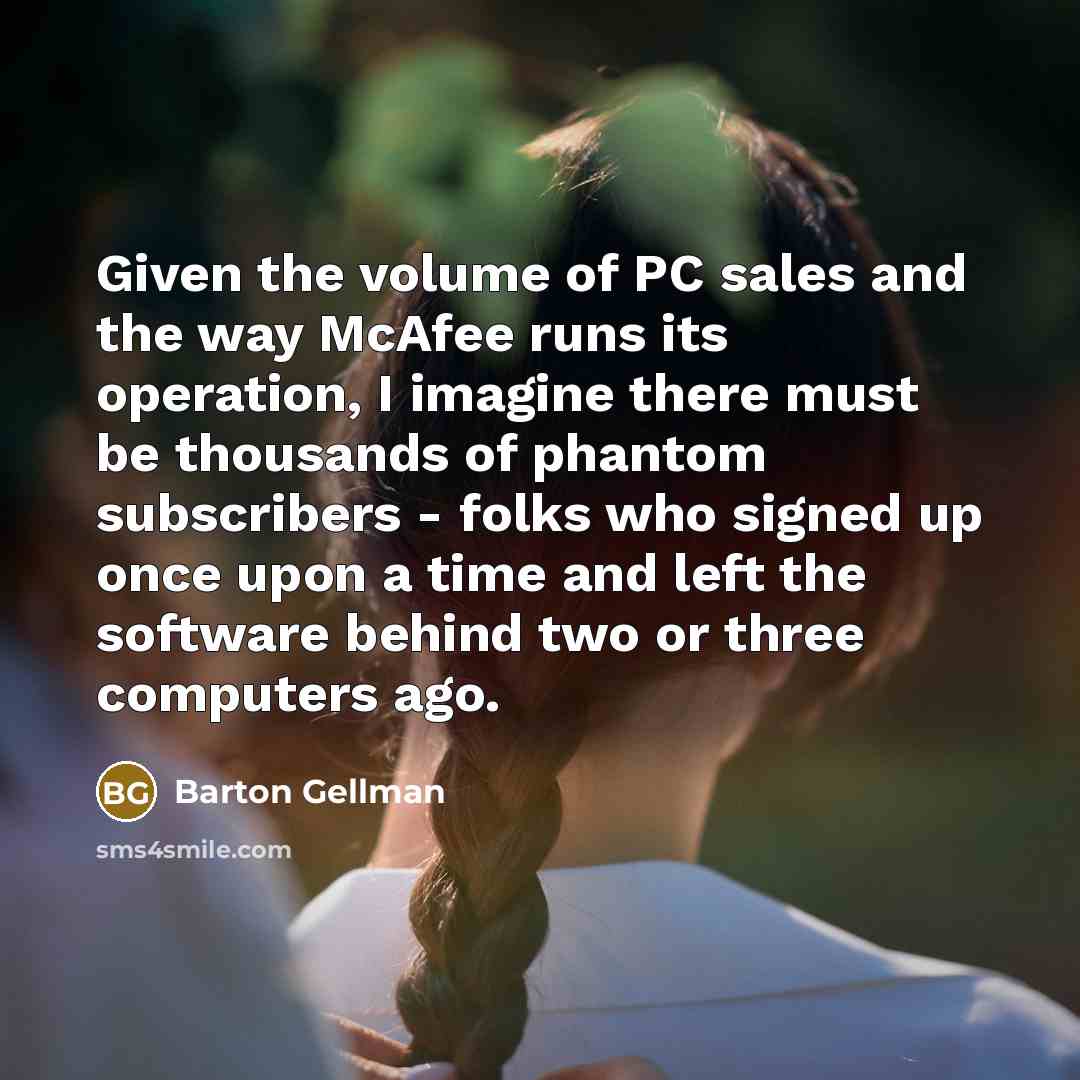 “Given the volume of PC sales and the way McAfee runs its operation, I imagine there must be thousands of phantom subscribers - folks who signed up once upon a time and left the software behind two or three computers ago.” quote by Barton Gellman
