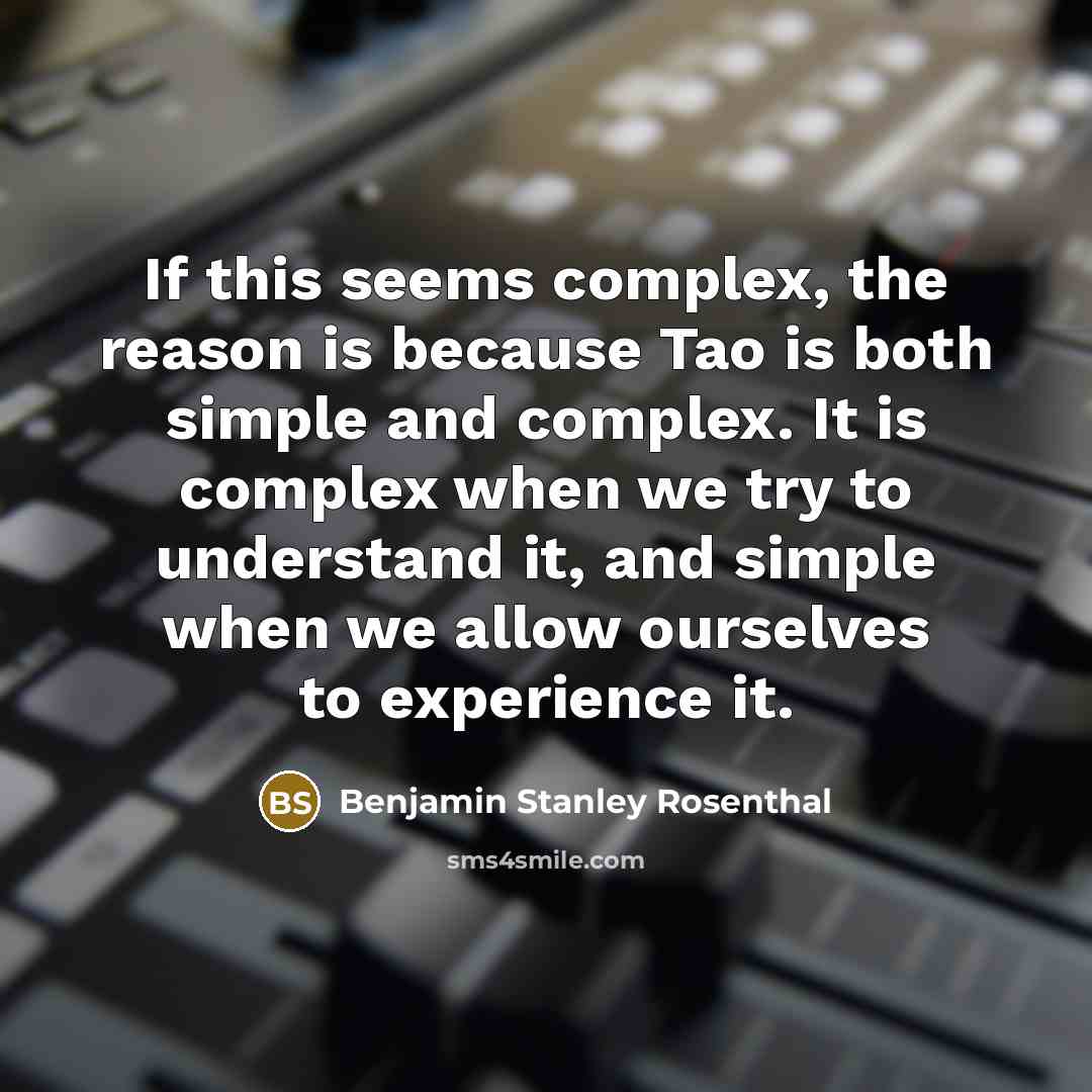 “If this seems complex, the reason is because Tao is both simple and complex. It is complex when we try to understand it, and simple when we allow ourselves to experience it.” quote by Benjamin Stanley Rosenthal