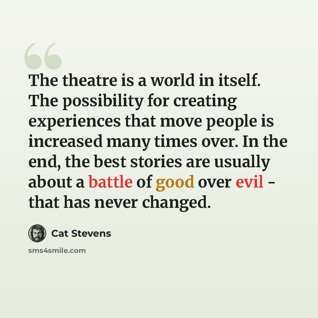 “The theatre is a world in itself. The possibility for creating experiences that move people is increased many times over. In the end, the best stories are usually about a battle of good over evil - that has never changed.” quote by Cat Stevens
