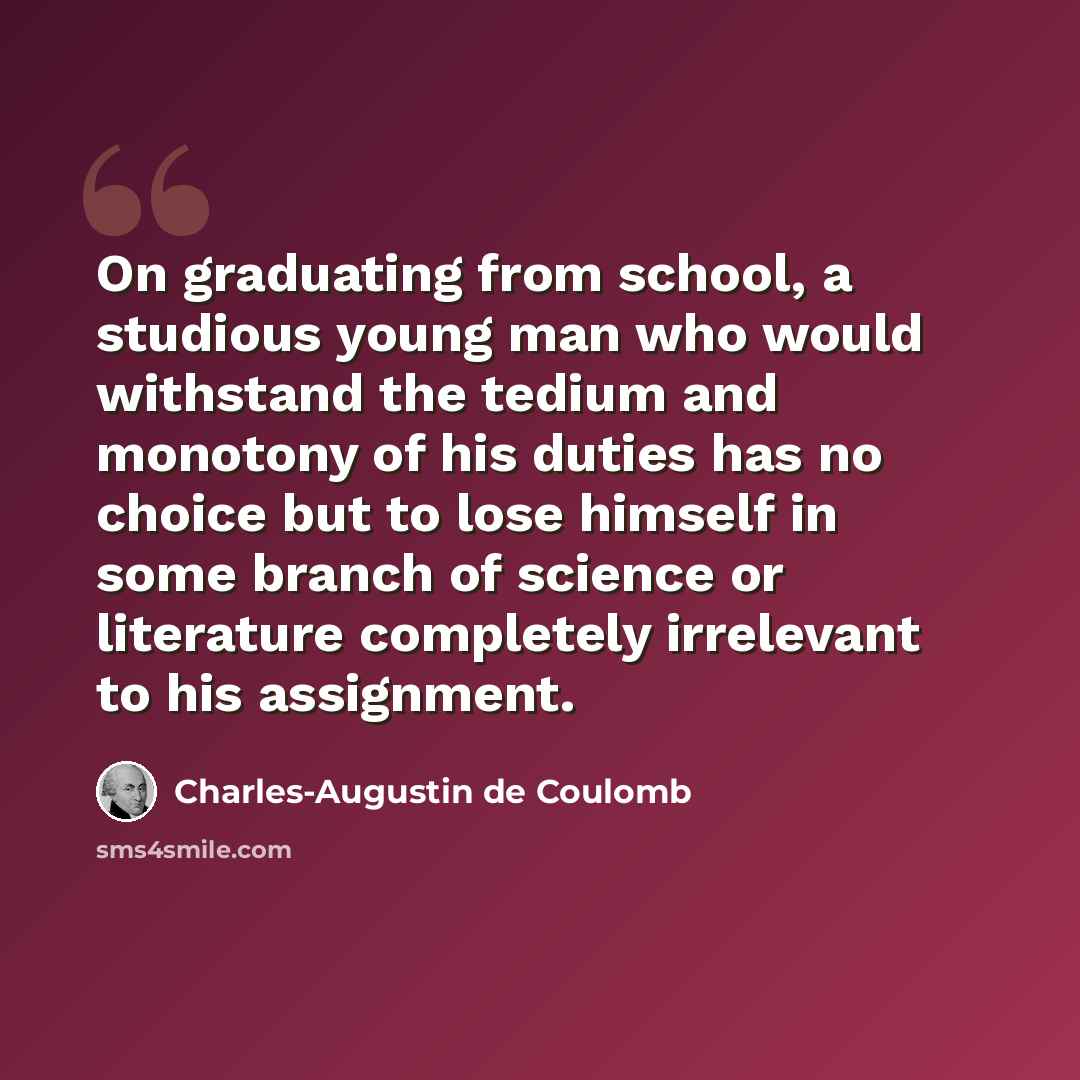 “On graduating from school, a studious young man who would withstand the tedium and monotony of his duties has no choice but to lose himself in some branch of science or literature completely irrelevant to his assignment.” quote by Charles-Augustin de Coulomb