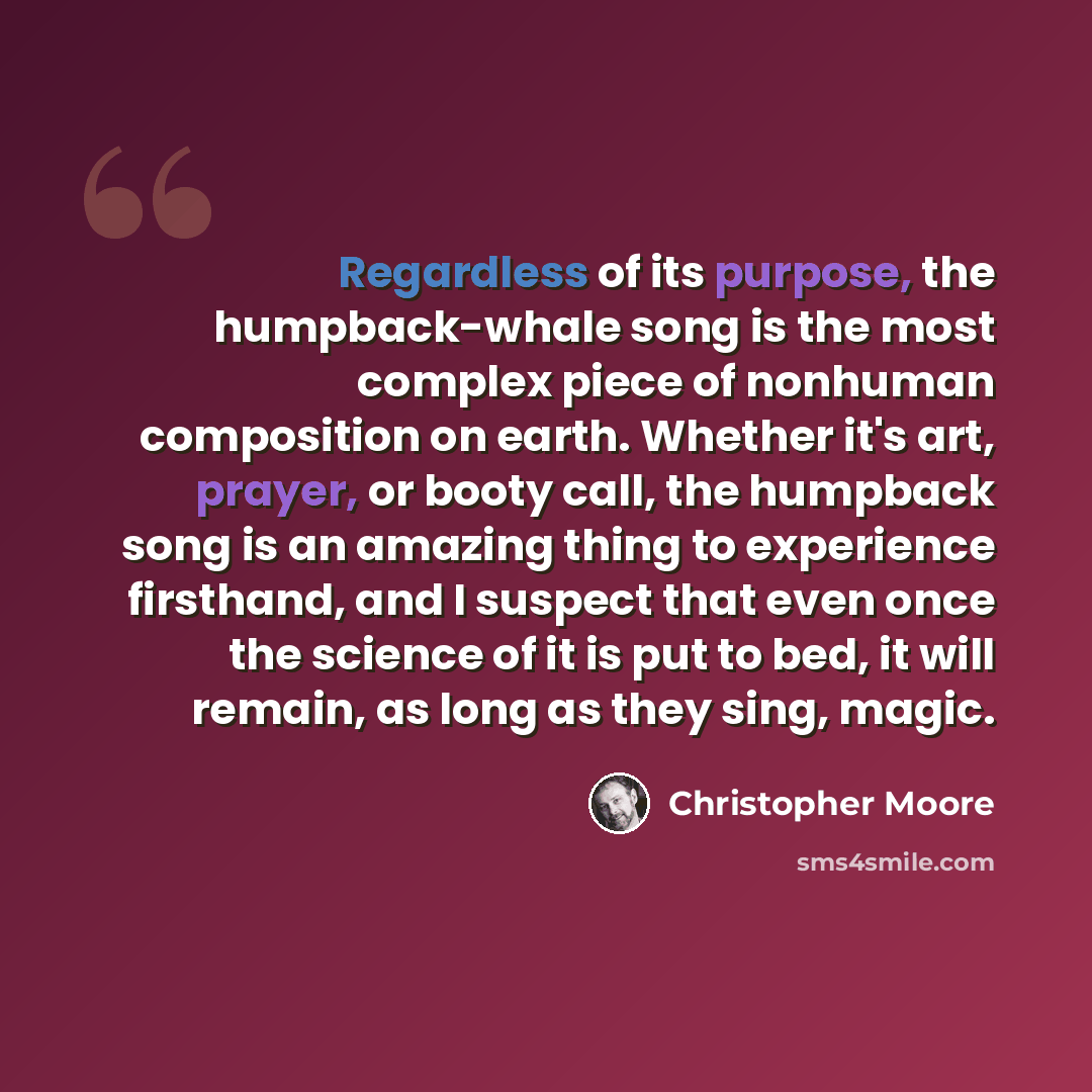 “Regardless of its purpose, the humpback-whale song is the most complex piece of nonhuman composition on earth. Whether it's art, prayer, or booty call, the humpback song is an amazing thing to experience firsthand, and I suspect that even once the science of it is put to bed, it will remain, as…” quote by Christopher Moore