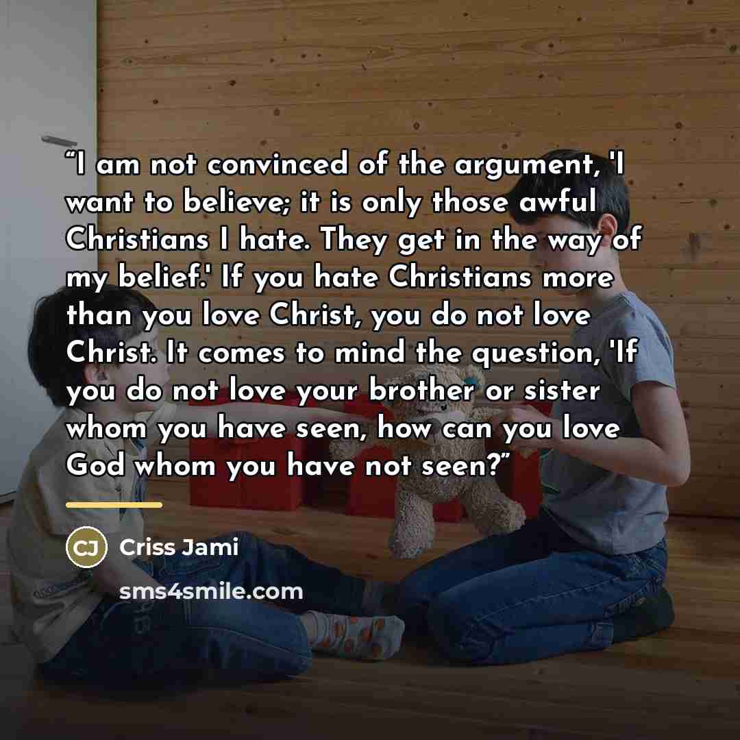 “I am not convinced of the argument, 'I want to believe; it is only those awful Christians I hate. They get in the way of my belief.' If you hate Christians more than you love Christ, you do not love Christ. It comes to mind the question, 'If you do not love your brother or sister whom you have…” quote by Criss Jami
