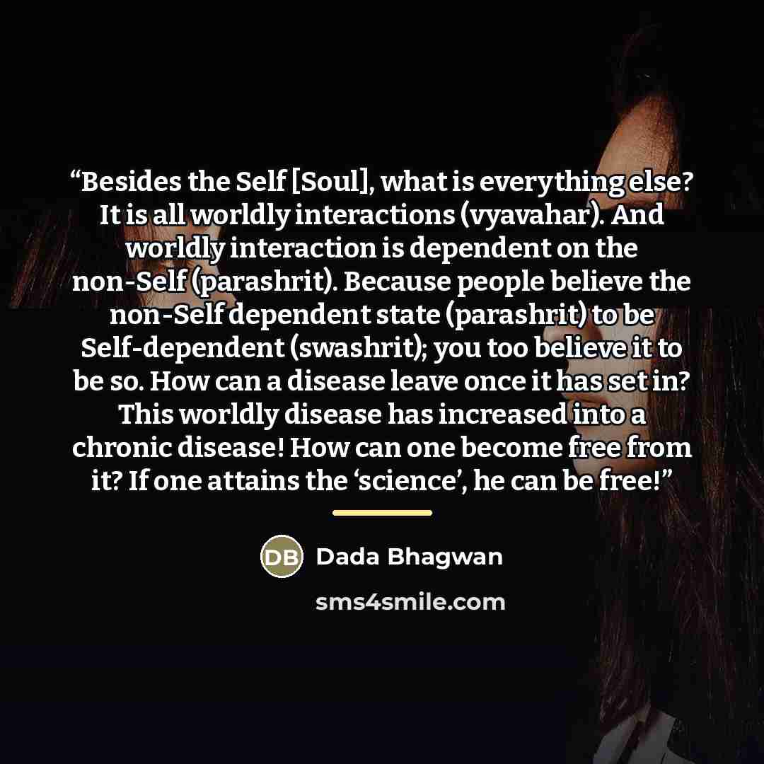 “Besides the Self [Soul], what is everything else? It is all worldly interactions (vyavahar). And worldly interaction is dependent on the non-Self (parashrit). Because people believe the non-Self dependent state (parashrit) to be Self-dependent (swashrit); you too believe it to be so. How can a…” quote by Dada Bhagwan