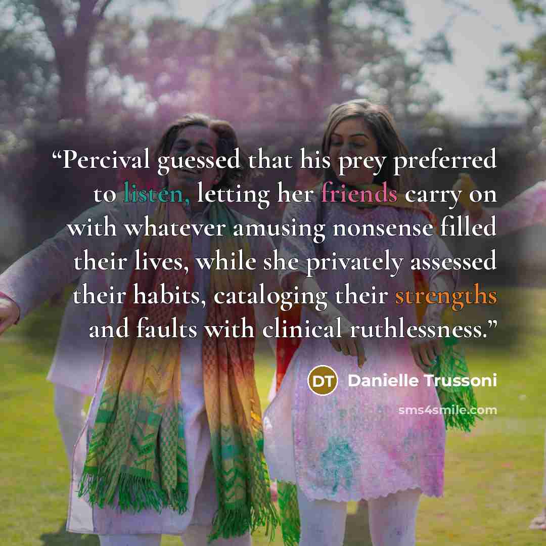 “Percival guessed that his prey preferred to listen, letting her friends carry on with whatever amusing nonsense filled their lives, while she privately assessed their habits, cataloging their strengths and faults with clinical ruthlessness.” quote by Danielle Trussoni