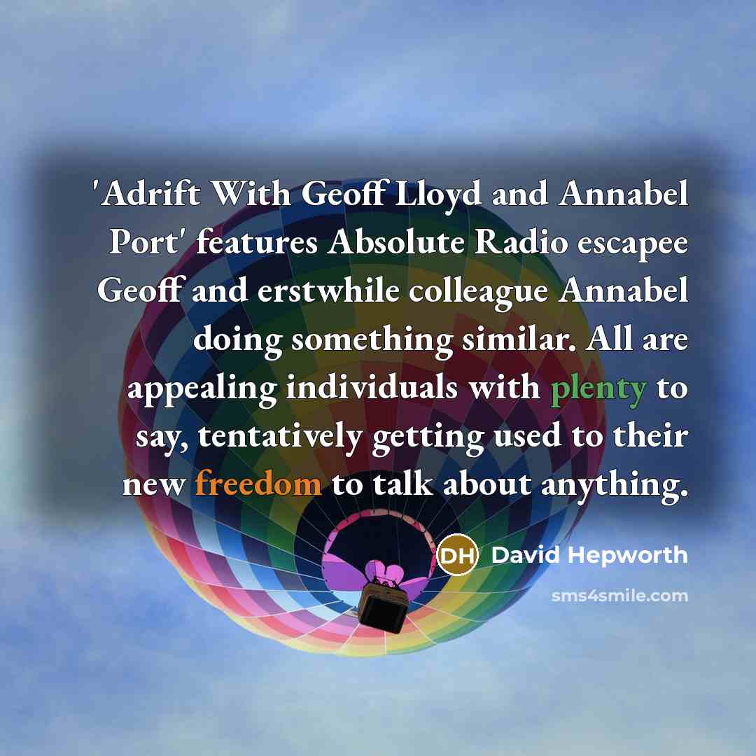“'Adrift With Geoff Lloyd and Annabel Port' features Absolute Radio escapee Geoff and erstwhile colleague Annabel doing something similar. All are appealing individuals with plenty to say, tentatively getting used to their new freedom to talk about anything.” quote by David Hepworth