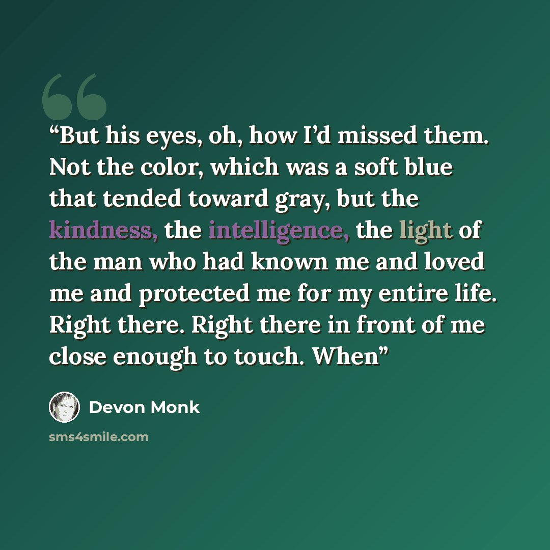 “But his eyes, oh, how I’d missed them. Not the color, which was a soft blue that tended toward gray, but the kindness, the intelligence, the light of the man who had known me and loved me and protected me for my entire life. Right there. Right there in front of me close enough to touch. When” quote by Devon Monk