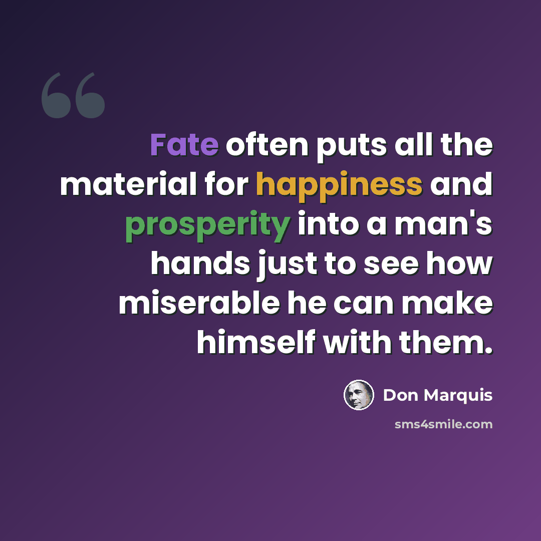 “Fate often puts all the material for happiness and prosperity into a man's hands just to see how miserable he can make himself with them.” quote by Don Marquis