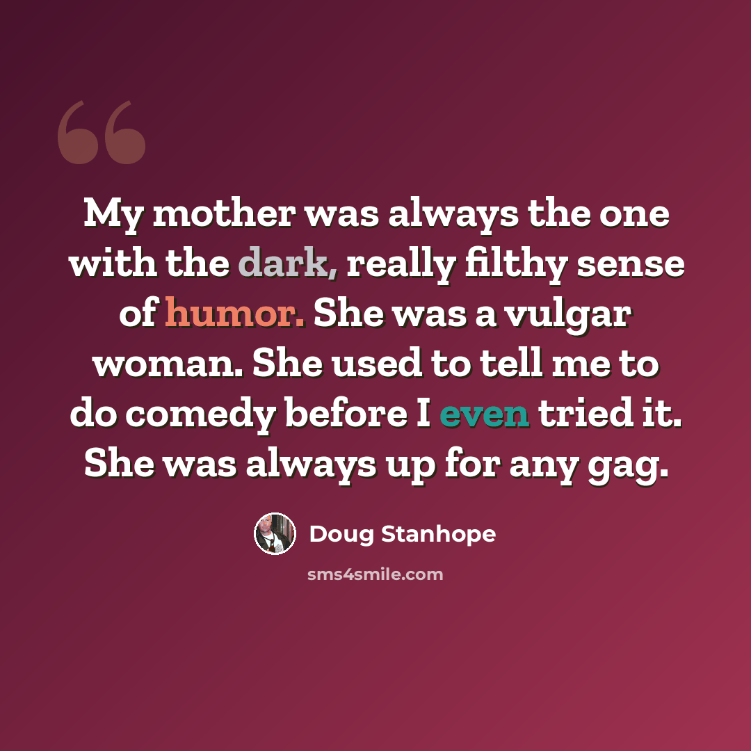 “My mother was always the one with the dark, really filthy sense of humor. She was a vulgar woman. She used to tell me to do comedy before I even tried it. She was always up for any gag.” quote by Doug Stanhope