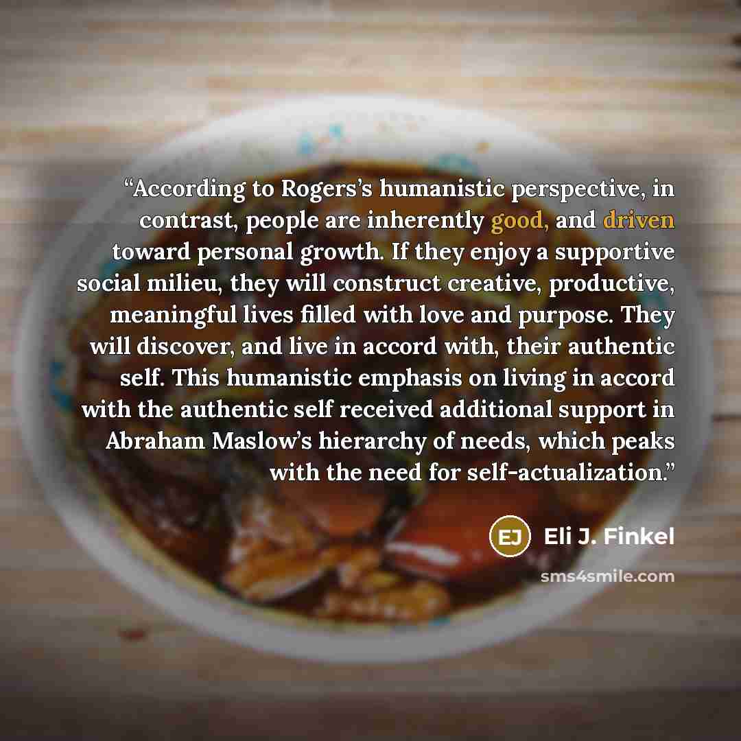 “According to Rogers’s humanistic perspective, in contrast, people are inherently good, and driven toward personal growth. If they enjoy a supportive social milieu, they will construct creative, productive, meaningful lives filled with love and purpose. They will discover, and live in accord with…” quote by Eli J. Finkel