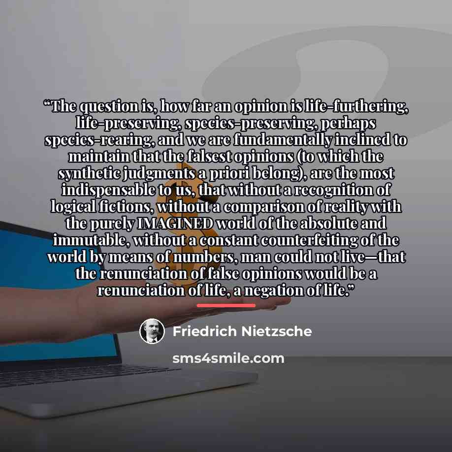 “The question is, how far an opinion is life-furthering, life-preserving, species-preserving, perhaps species-rearing, and we are fundamentally inclined to maintain that the falsest opinions (to which the synthetic judgments a priori belong), are the most indispensable to us, that without a…” quote by Friedrich Nietzsche