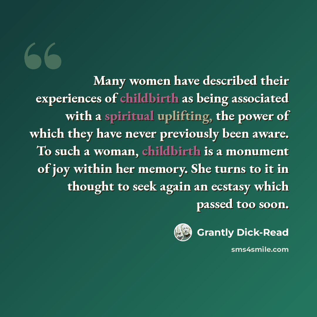 “Many women have described their experiences of childbirth as being associated with a spiritual uplifting, the power of which they have never previously been aware. To such a woman, childbirth is a monument of joy within her memory. She turns to it in thought to seek again an ecstasy which passed…” quote by Grantly Dick-Read
