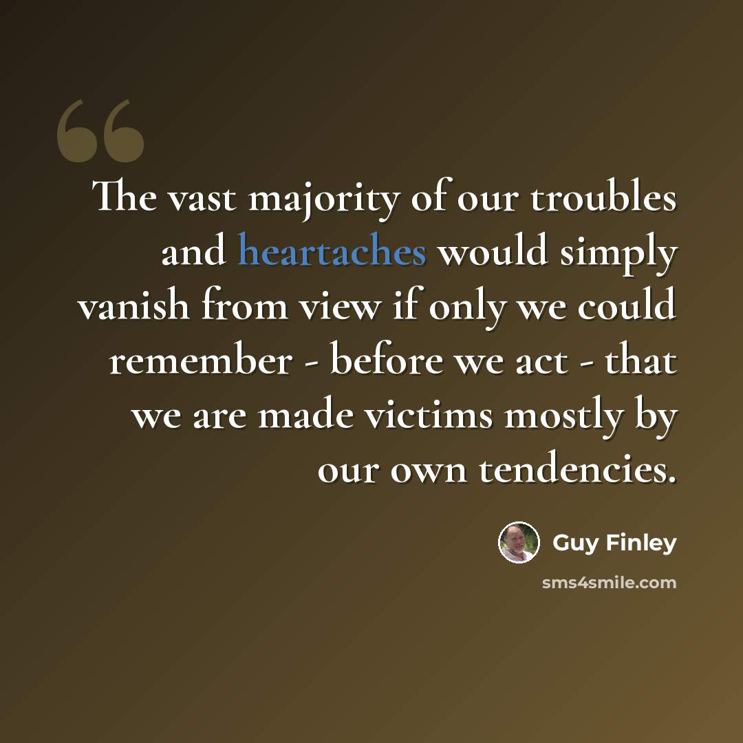 “The vast majority of our troubles and heartaches would simply vanish from view if only we could remember - before we act - that we are made victims mostly by our own tendencies.” quote by Guy Finley