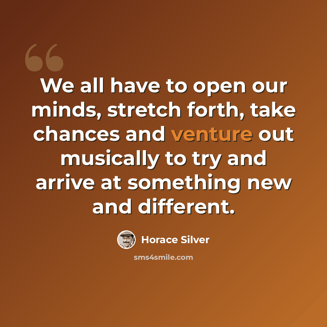 “We all have to open our minds, stretch forth, take chances and venture out musically to try and arrive at something new and different.” quote by Horace Silver