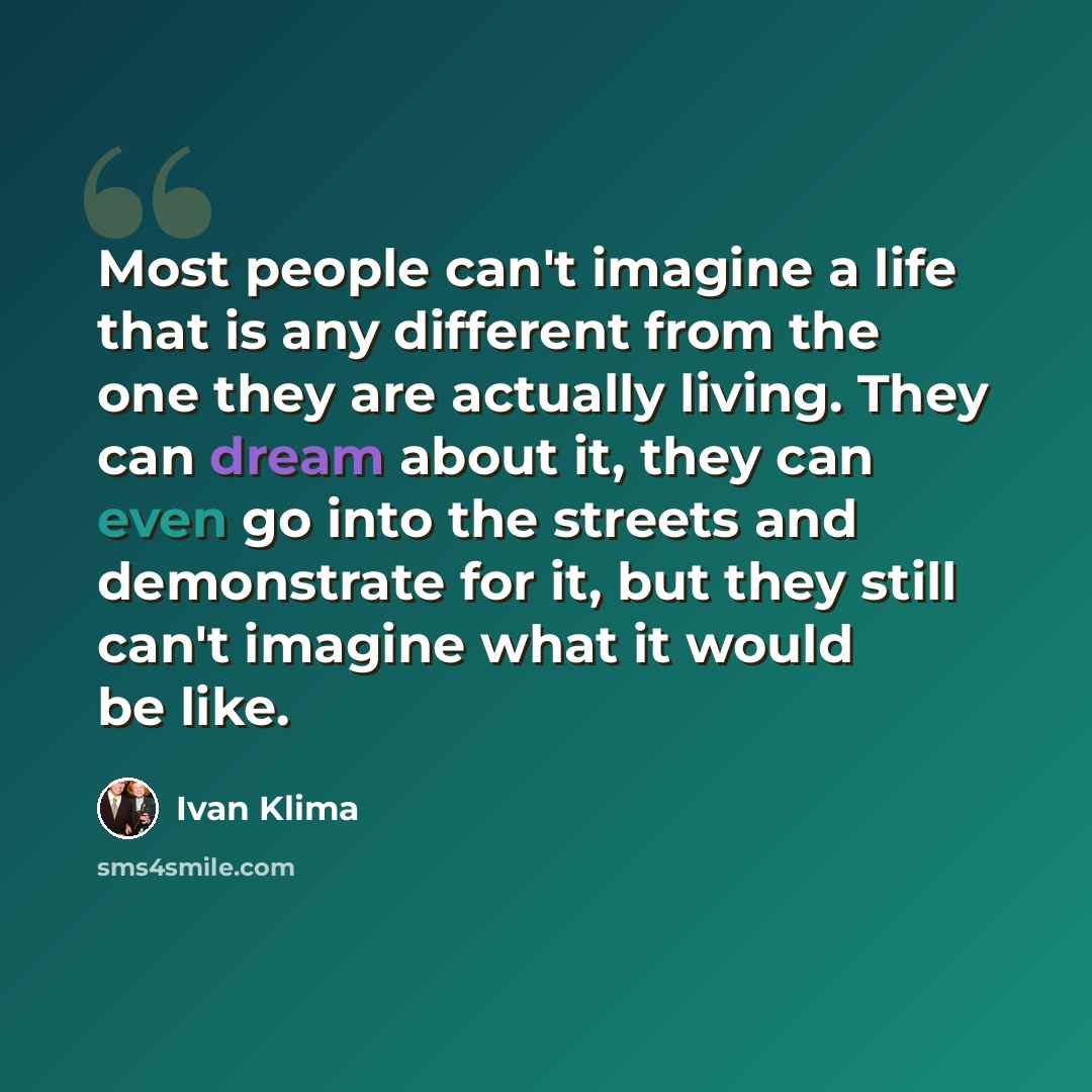 “Most people can't imagine a life that is any different from the one they are actually living. They can dream about it, they can even go into the streets and demonstrate for it, but they still can't imagine what it would be like.” quote by Ivan Klíma