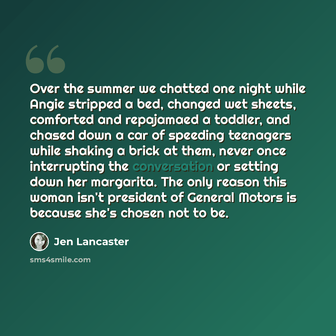 “Over the summer we chatted one night while Angie stripped a bed, changed wet sheets, comforted and repajamaed a toddler, and chased down a car of speeding teenagers while shaking a brick at them, never once interrupting the conversation or setting down her margarita. The only reason this woman…” quote by Jen Lancaster