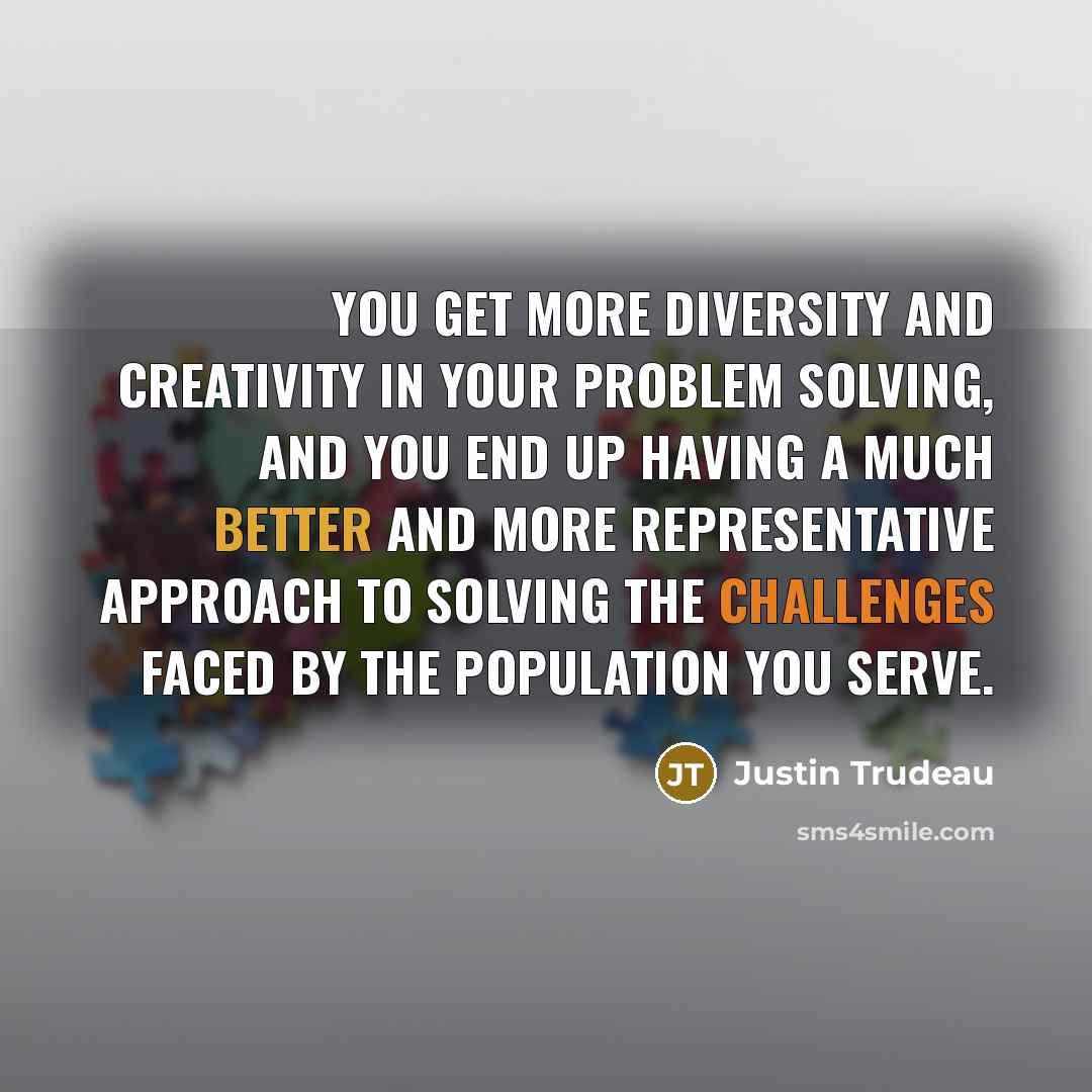 “You get more diversity and creativity in your problem solving, and you end up having a much better and more representative approach to solving the challenges faced by the population you serve.” quote by Justin Trudeau