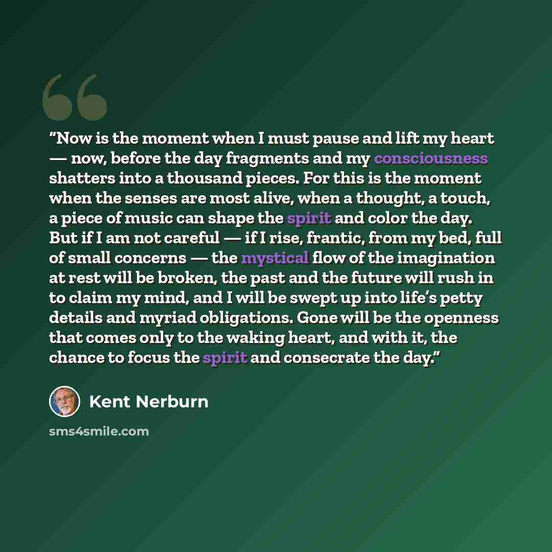 “Now is the moment when I must pause and lift my heart — now, before the day fragments and my consciousness shatters into a thousand pieces. For this is the moment when the senses are most alive, when a thought, a touch, a piece of music can shape the spirit and color the day. But if I am not…” quote by Kent Nerburn