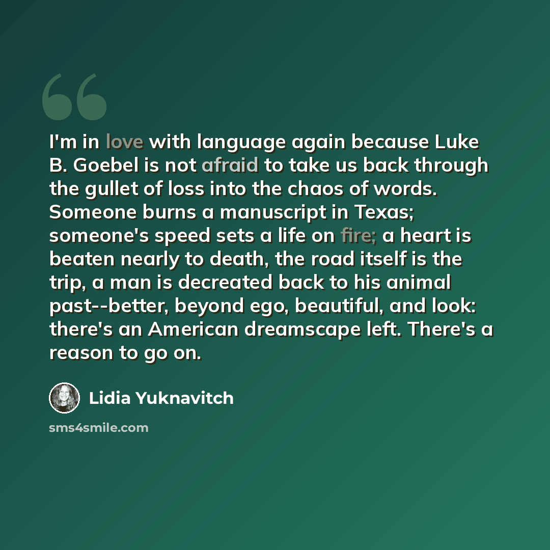 “I'm in love with language again because Luke B. Goebel is not afraid to take us back through the gullet of loss into the chaos of words. Someone burns a manuscript in Texas; someone's speed sets a life on fire; a heart is beaten nearly to death, the road itself is the trip, a man is decreated back…” quote by Lidia Yuknavitch
