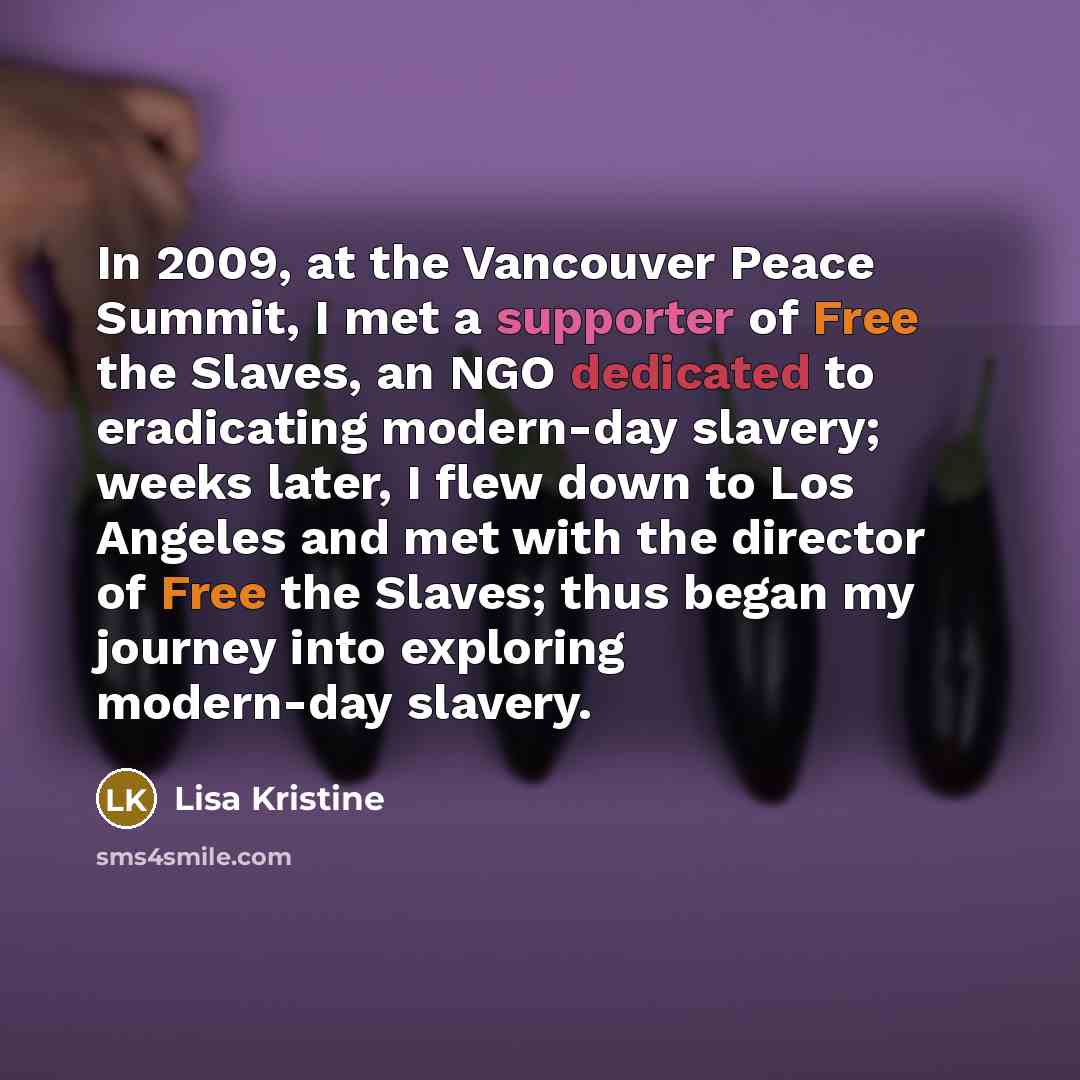 “In 2009, at the Vancouver Peace Summit, I met a supporter of Free the Slaves, an NGO dedicated to eradicating modern-day slavery; weeks later, I flew down to Los Angeles and met with the director of Free the Slaves; thus began my journey into exploring modern-day slavery.” quote by Lisa Kristine