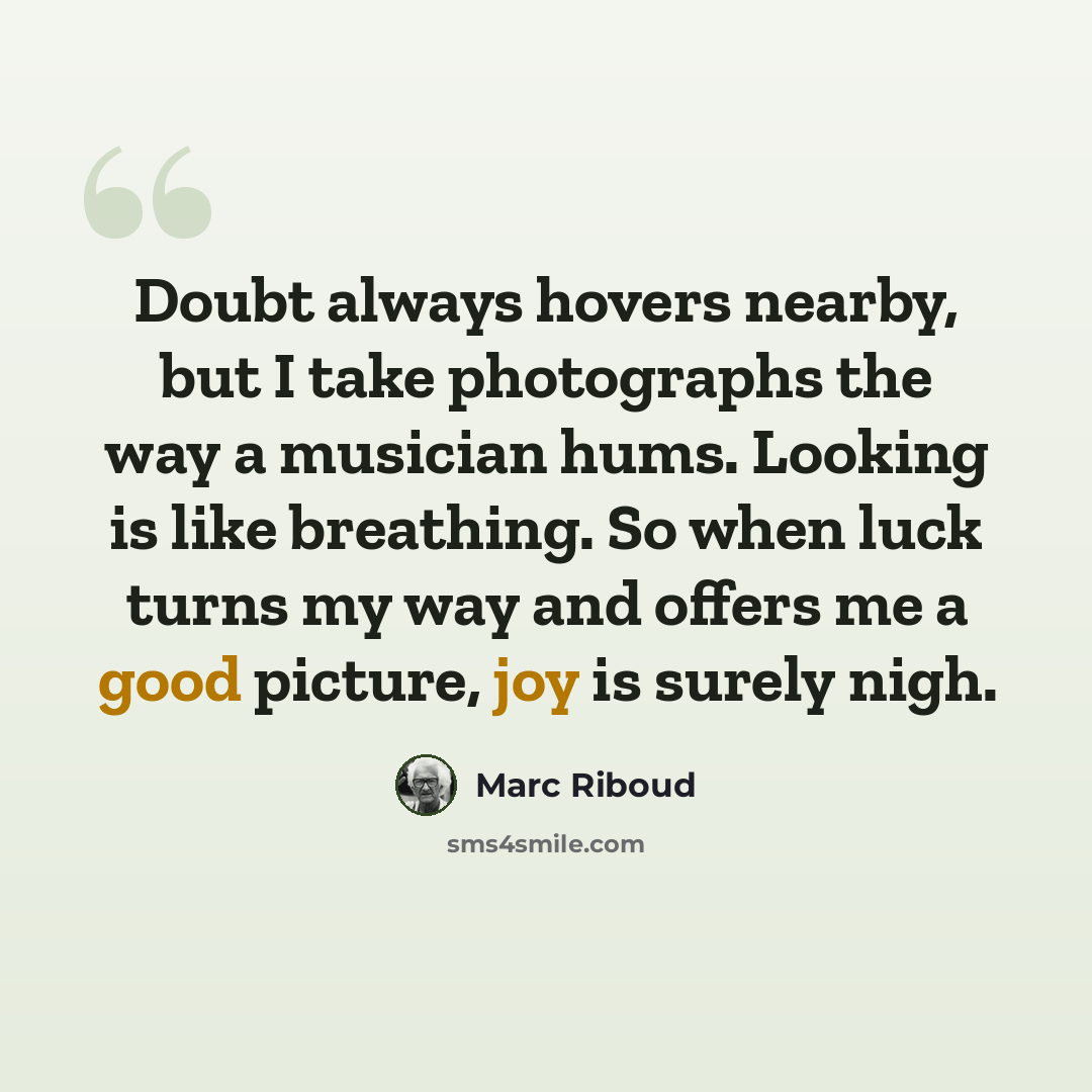 “Doubt always hovers nearby, but I take photographs the way a musician hums. Looking is like breathing. So when luck turns my way and offers me a good picture, joy is surely nigh.” quote by Marc Riboud