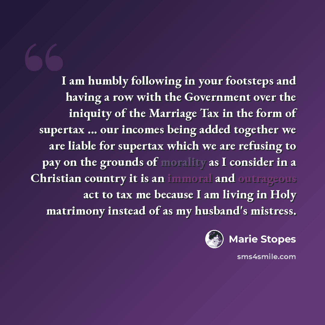“I am humbly following in your footsteps and having a row with the Government over the iniquity of the Marriage Tax in the form of supertax ... our incomes being added together we are liable for supertax which we are refusing to pay on the grounds of morality as I consider in a Christian country it…” quote by Marie Stopes