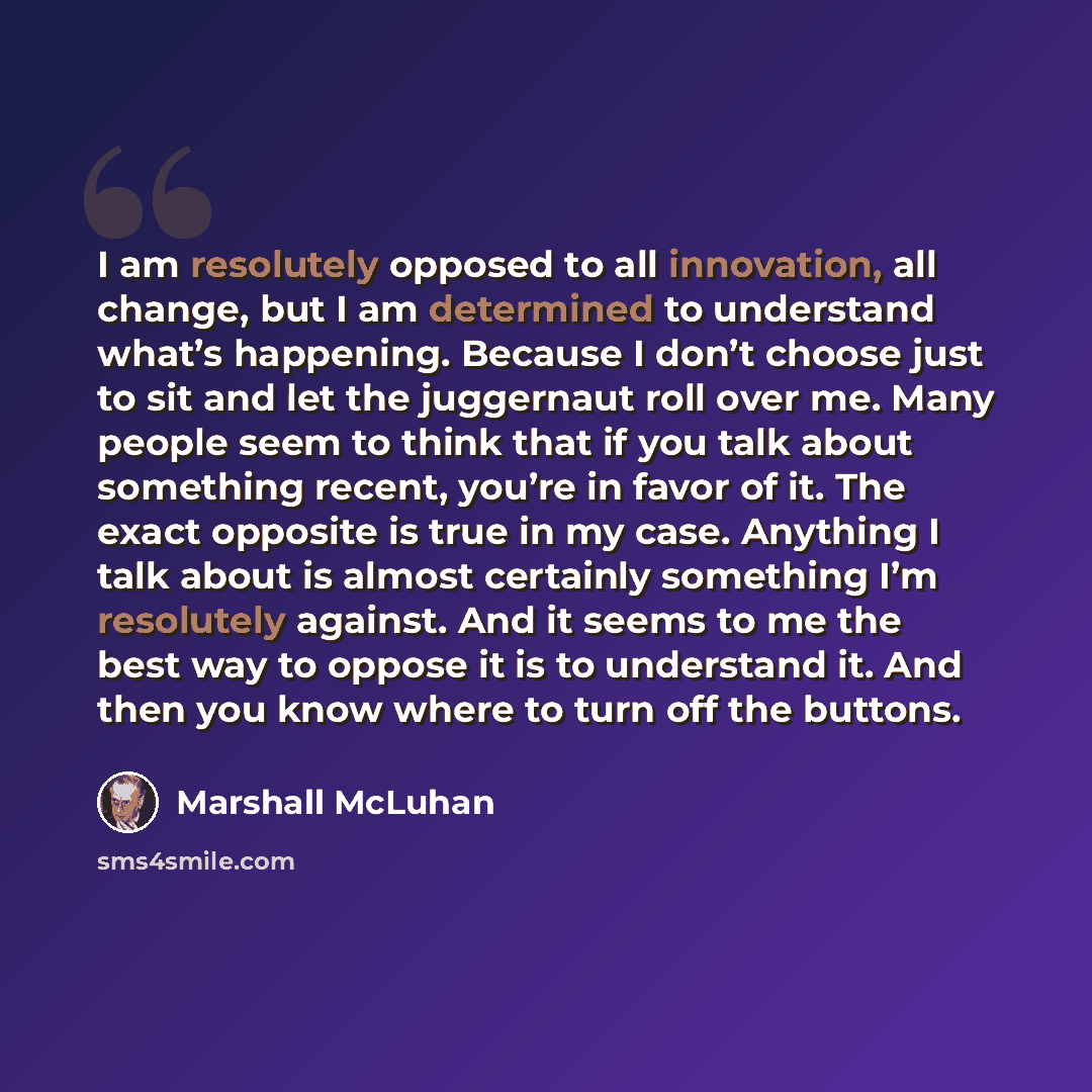 “I am resolutely opposed to all innovation, all change, but I am determined to understand what’s happening. Because I don’t choose just to sit and let the juggernaut roll over me. Many people seem to think that if you talk about something recent, you’re in favor of it. The exact opposite is true in…” quote by Marshall McLuhan
