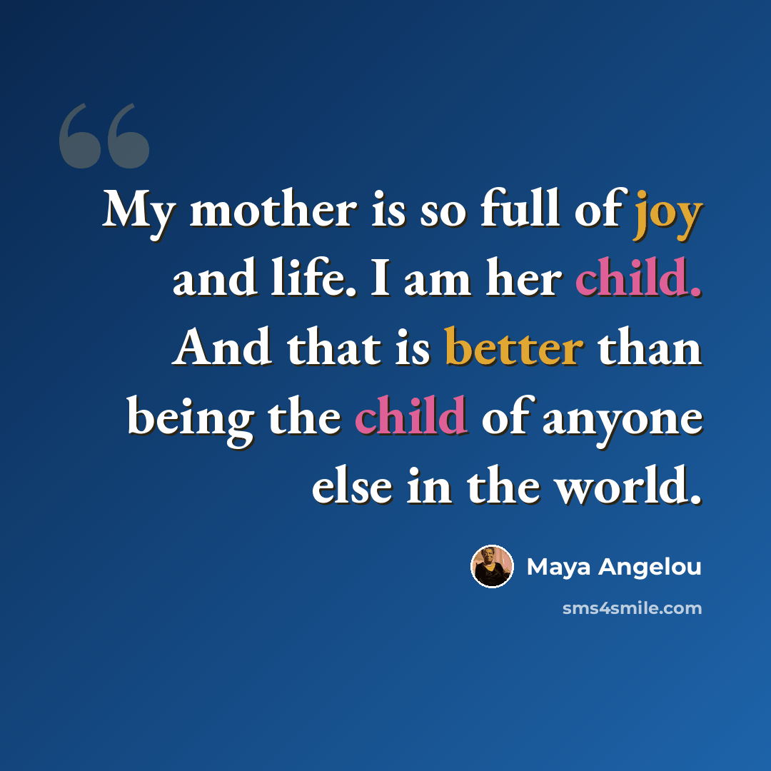 “My mother is so full of joy and life. I am her child. And that is better than being the child of anyone else in the world.” quote by Maya Angelou