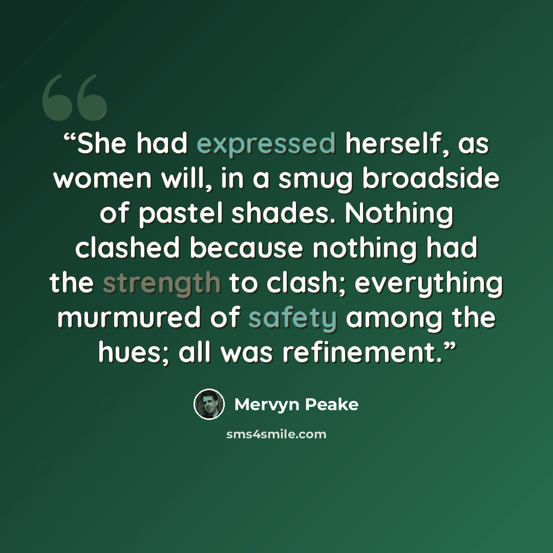 “She had expressed herself, as women will, in a smug broadside of pastel shades. Nothing clashed because nothing had the strength to clash; everything murmured of safety among the hues; all was refinement.” quote by Mervyn Peake