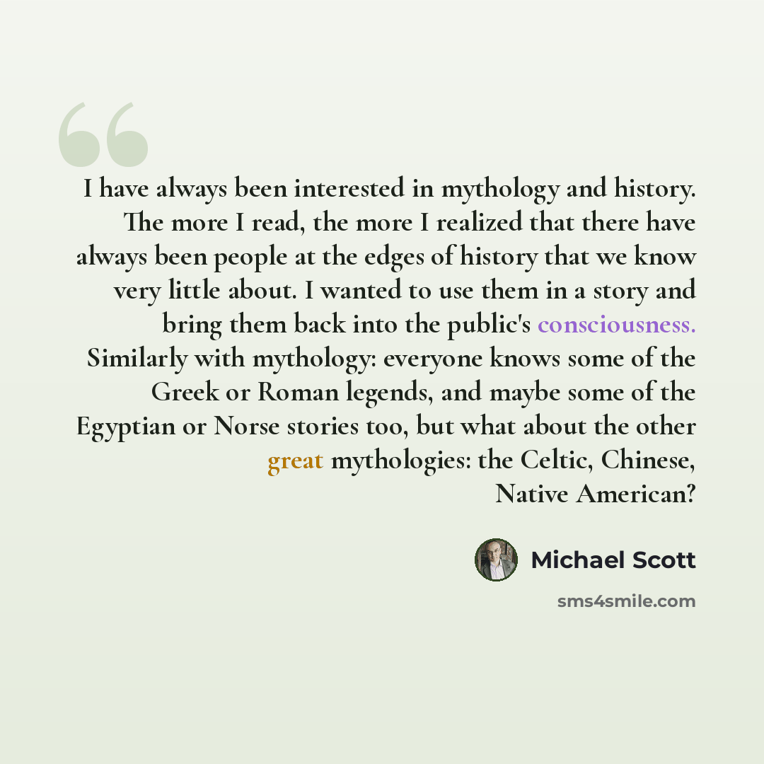 “I have always been interested in mythology and history. The more I read, the more I realized that there have always been people at the edges of history that we know very little about. I wanted to use them in a story and bring them back into the public's consciousness. Similarly with mythology…” quote by Michael Scott