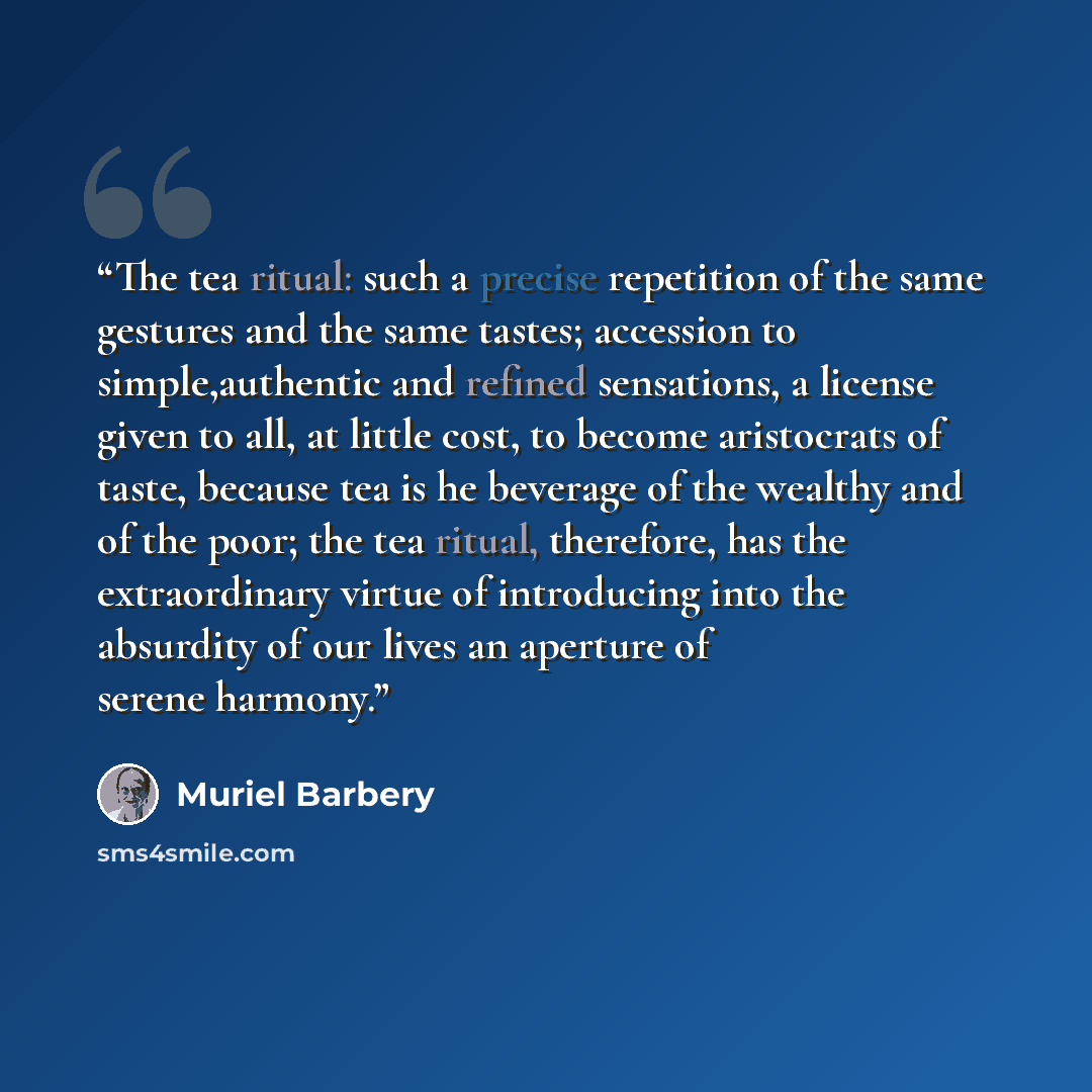 “The tea ritual: such a precise repetition of the same gestures and the same tastes; accession to simple,authentic and refined sensations, a license given to all, at little cost, to become aristocrats of taste, because tea is he beverage of the wealthy and of the poor; the tea ritual, therefore…” quote by Muriel Barbery