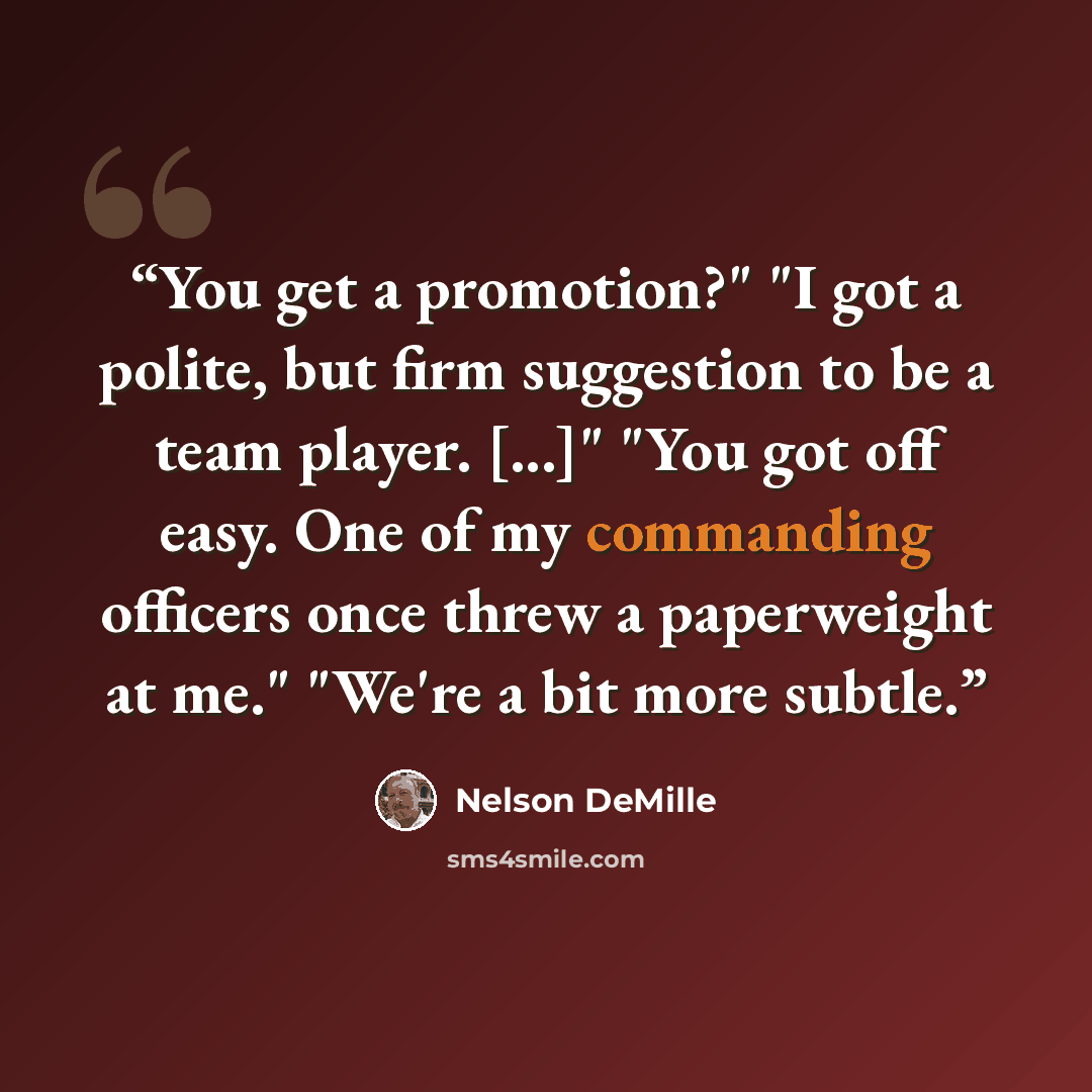 “You get a promotion?" "I got a polite, but firm suggestion to be a team player. [...]" "You got off easy. One of my commanding officers once threw a paperweight at me." "We're a bit more subtle.” quote by Nelson DeMille