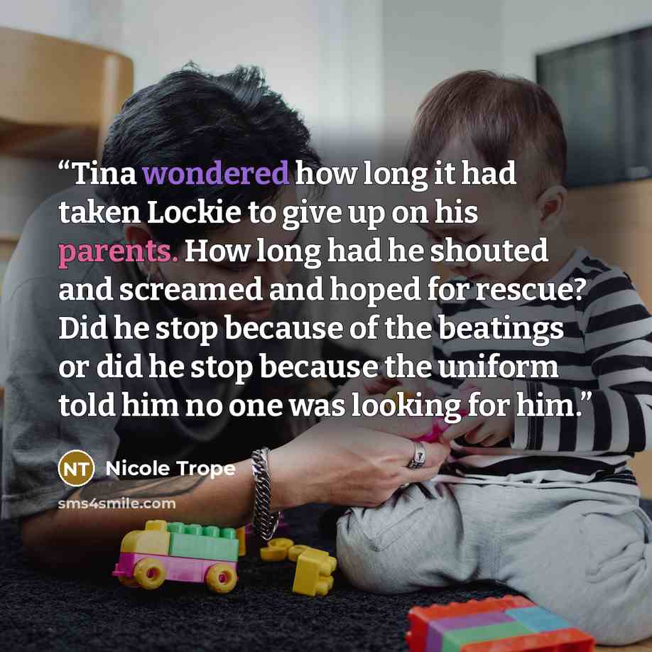 “Tina wondered how long it had taken Lockie to give up on his parents. How long had he shouted and screamed and hoped for rescue? Did he stop because of the beatings or did he stop because the uniform told him no one was looking for him.” quote by Nicole Trope
