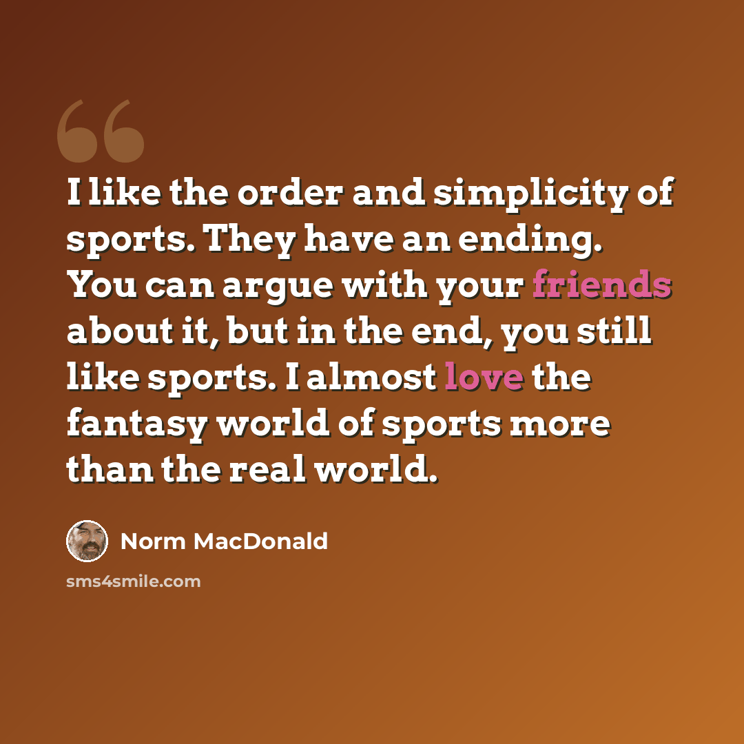 “I like the order and simplicity of sports. They have an ending. You can argue with your friends about it, but in the end, you still like sports. I almost love the fantasy world of sports more than the real world.” quote by Norm MacDonald