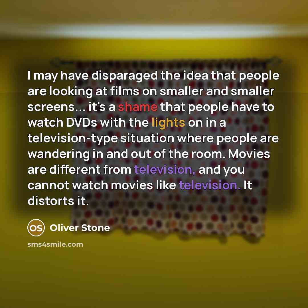 “I may have disparaged the idea that people are looking at films on smaller and smaller screens... it's a shame that people have to watch DVDs with the lights on in a television-type situation where people are wandering in and out of the room. Movies are different from television, and you cannot…” quote by Oliver Stone