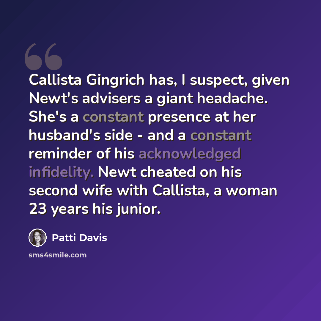 “Callista Gingrich has, I suspect, given Newt's advisers a giant headache. She's a constant presence at her husband's side - and a constant reminder of his acknowledged infidelity. Newt cheated on his second wife with Callista, a woman 23 years his junior.” quote by Patti Davis
