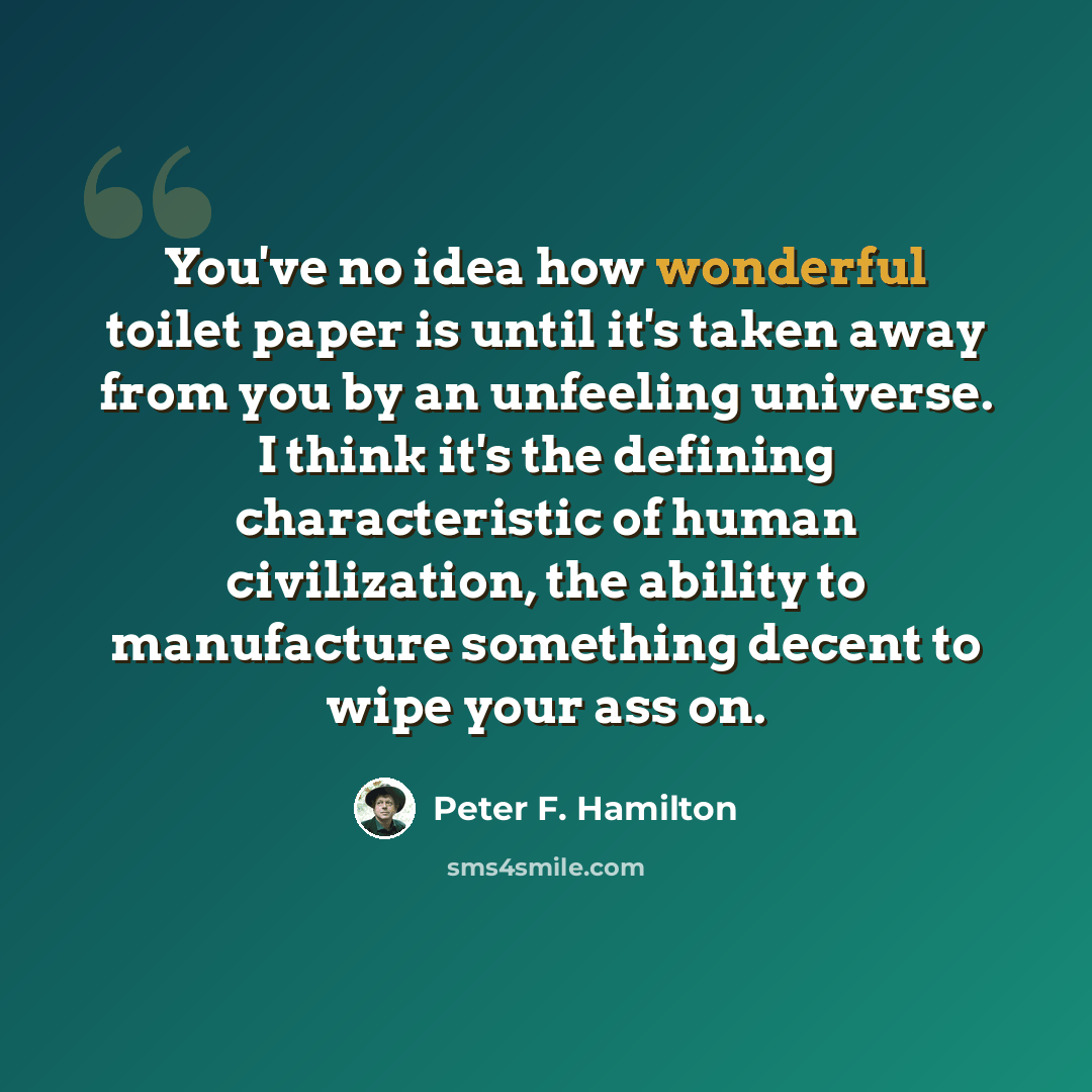 “You've no idea how wonderful toilet paper is until it's taken away from you by an unfeeling universe. I think it's the defining characteristic of human civilization, the ability to manufacture something decent to wipe your ass on.” quote by Peter F. Hamilton