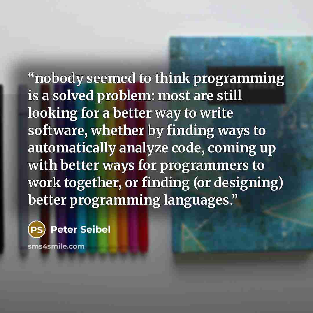 “nobody seemed to think programming is a solved problem: most are still looking for a better way to write software, whether by finding ways to automatically analyze code, coming up with better ways for programmers to work together, or finding (or designing) better programming languages.” quote by Peter Seibel