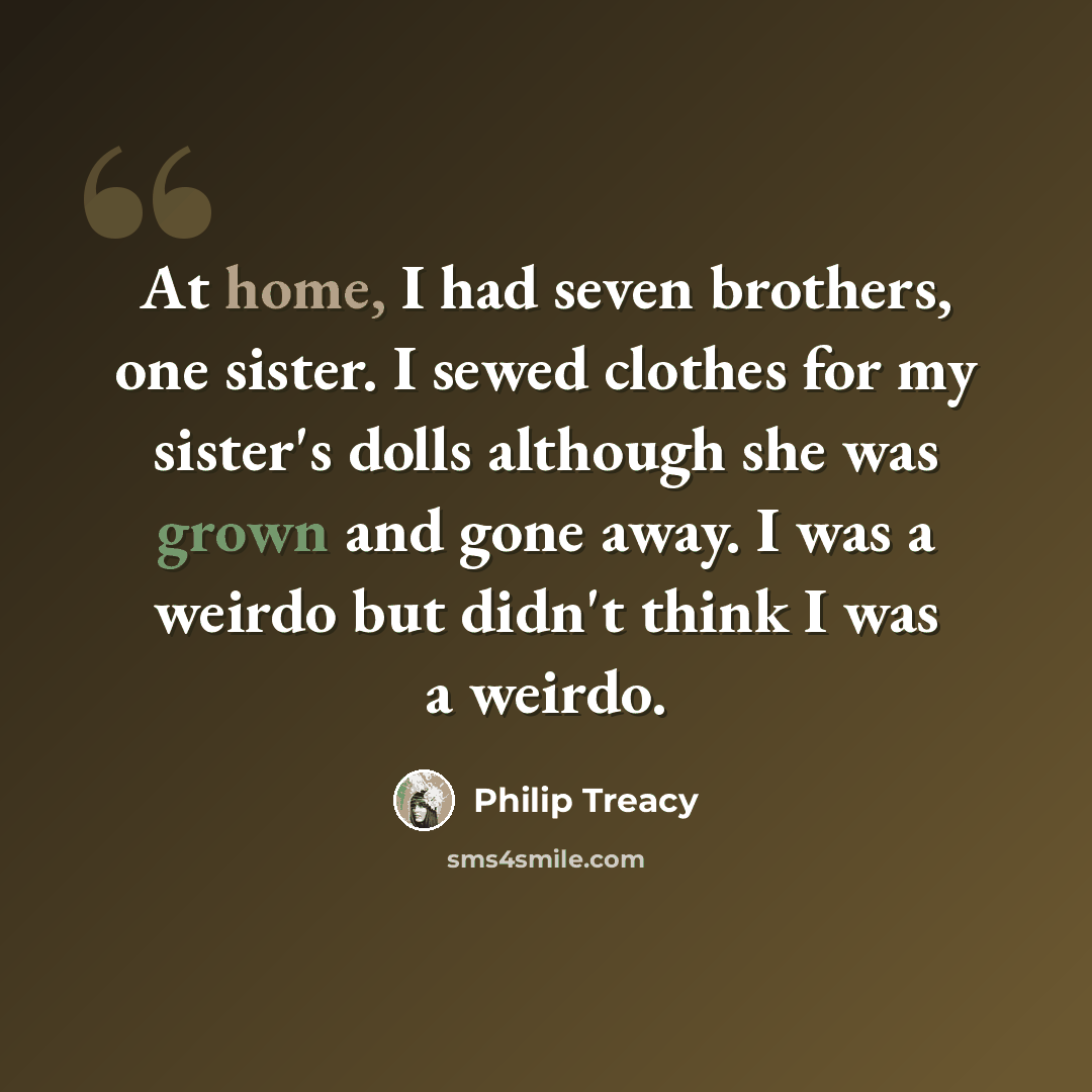 “At home, I had seven brothers, one sister. I sewed clothes for my sister's dolls although she was grown and gone away. I was a weirdo but didn't think I was a weirdo.” quote by Philip Treacy
