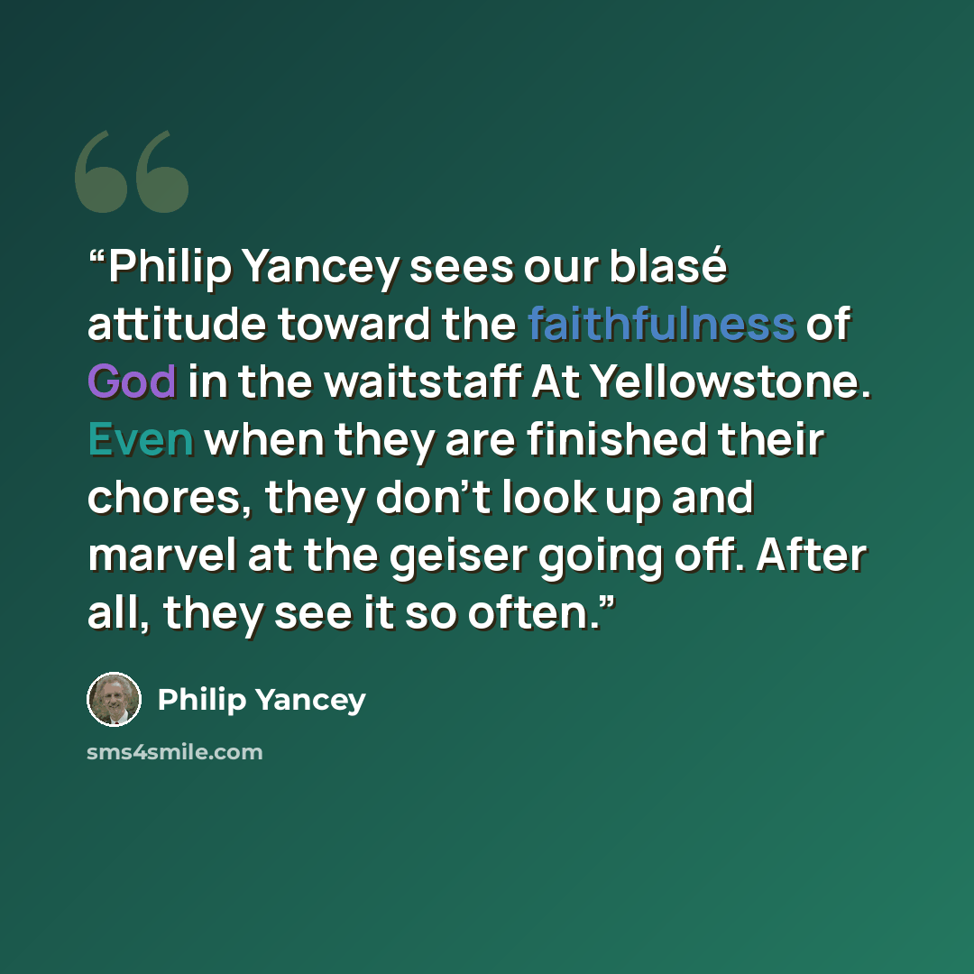 “Philip Yancey sees our blasé attitude toward the faithfulness of God in the waitstaff At Yellowstone. Even when they are finished their chores, they don't look up and marvel at the geiser going off. After all, they see it so often.” quote by Philip Yancey